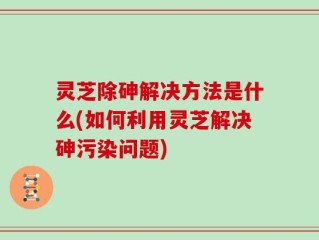 灵芝除砷解决方法是什么(如何利用灵芝解决砷污染问题)