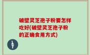 破壁灵芝孢子粉要怎样吃好(破壁灵芝孢子粉的正确食用方式)