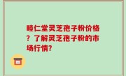 睦仁堂灵芝孢子粉价格？了解灵芝孢子粉的市场行情？