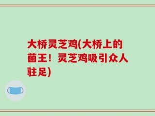 大桥灵芝鸡(大桥上的菌王！灵芝鸡吸引众人驻足)