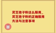 灵芝孢子粉这么服用_灵芝孢子粉的正确服用方法与注意事项