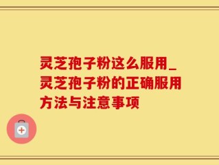 灵芝孢子粉这么服用_灵芝孢子粉的正确服用方法与注意事项