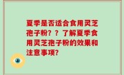 夏季是否适合食用灵芝孢子粉？？了解夏季食用灵芝孢子粉的效果和注意事项？