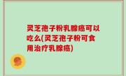 灵芝孢子粉乳腺癌可以吃么(灵芝孢子粉可食用治疗乳腺癌)