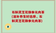 石斛灵芝花旗参元肉茶(滋补养生好选择，石斛灵芝花旗参元肉茶)