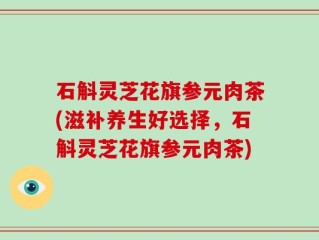 石斛灵芝花旗参元肉茶(滋补养生好选择，石斛灵芝花旗参元肉茶)
