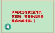 清炖灵芝花胶(清炖灵芝花胶：营养补品还是美容养颜神器？)