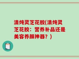 清炖灵芝花胶(清炖灵芝花胶：营养补品还是美容养颜神器？)