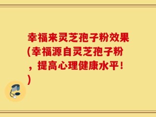 幸福来灵芝孢子粉效果(幸福源自灵芝孢子粉，提高心理健康水平！)