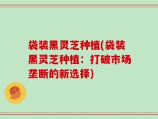 袋装黑灵芝种植(袋装黑灵芝种植：打破市场垄断的新选择)