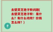 去壁灵芝孢子粉问题(去壁灵芝孢子粉：是什么？有什么功效？价钱怎么样？)