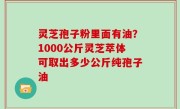 灵芝孢子粉里面有油？1000公斤灵芝萃体可取出多少公斤纯孢子油