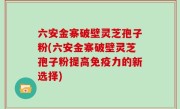 六安金寨破壁灵芝孢子粉(六安金寨破壁灵芝孢子粉提高免疫力的新选择)