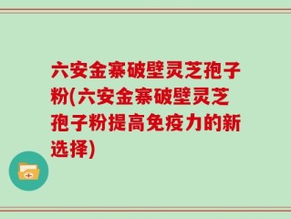 六安金寨破壁灵芝孢子粉(六安金寨破壁灵芝孢子粉提高免疫力的新选择)