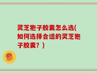灵芝狍子胶囊怎么选(如何选择合适的灵芝狍子胶囊？)