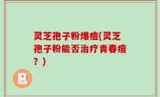 灵芝孢子粉爆痘(灵芝孢子粉能否治疗青春痘？)