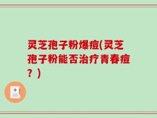 灵芝孢子粉爆痘(灵芝孢子粉能否治疗青春痘？)