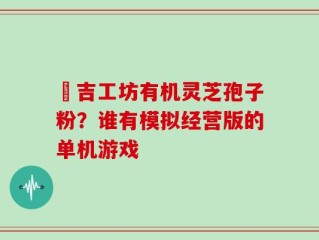 滙吉工坊有机灵芝孢子粉？谁有模拟经营版的单机游戏