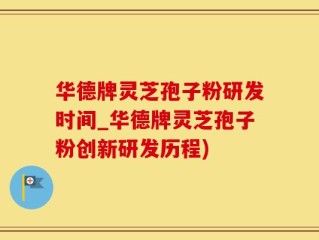 华德牌灵芝孢子粉研发时间_华德牌灵芝孢子粉创新研发历程)