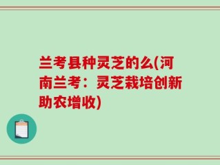 兰考县种灵芝的么(河南兰考：灵芝栽培创新助农增收)