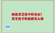 蜂蜜灵芝孢子粉泡水？灵芝孢子粉面膜怎么做