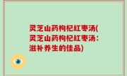 灵芝山药枸杞红枣汤(灵芝山药枸杞红枣汤：滋补养生的佳品)