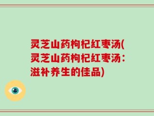 灵芝山药枸杞红枣汤(灵芝山药枸杞红枣汤：滋补养生的佳品)