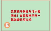 灵芝孢子粉能与浮小麦同吃？白面和袍子粉一起做馒头可以吗