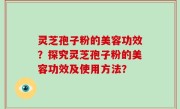灵芝孢子粉的美容功效？探究灵芝孢子粉的美容功效及使用方法？