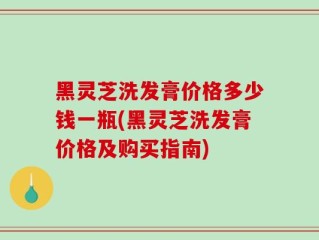 黑灵芝洗发膏价格多少钱一瓶(黑灵芝洗发膏价格及购买指南)