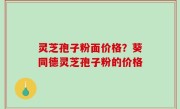 灵芝孢子粉面价格？葵同德灵芝孢子粉的价格