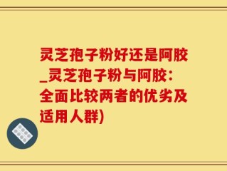 灵芝孢子粉好还是阿胶_灵芝孢子粉与阿胶：全面比较两者的优劣及适用人群)