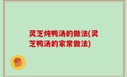 灵芝炖鸭汤的做法(灵芝鸭汤的家常做法)