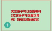 灵芝孢子可以空腹喝吗(灵芝孢子可空腹饮用吗？简明易懂的解答)