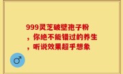 999灵芝破壁孢子粉，你绝不能错过的养生，听说效果超乎想象