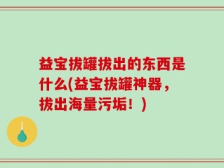 益宝拔罐拔出的东西是什么(益宝拔罐神器，拔出海量污垢！)