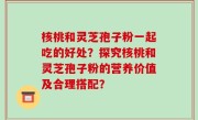 核桃和灵芝孢子粉一起吃的好处？探究核桃和灵芝孢子粉的营养价值及合理搭配？