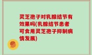 灵芝孢子对乳腺结节有效果吗(乳腺结节患者可食用灵芝孢子抑制病情发展)