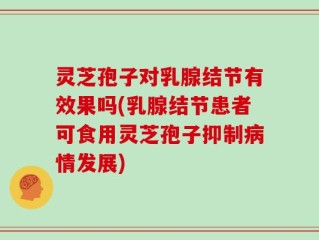 灵芝孢子对乳腺结节有效果吗(乳腺结节患者可食用灵芝孢子抑制病情发展)