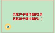 灵芝产于哪个朝代(灵芝起源于哪个朝代？)