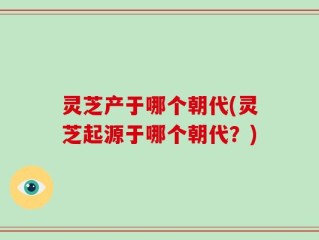 灵芝产于哪个朝代(灵芝起源于哪个朝代？)