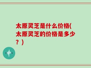 太原灵芝是什么价格(太原灵芝的价格是多少？)