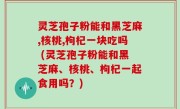 灵芝孢子粉能和黑芝麻,核桃,枸杞一块吃吗 (灵芝孢子粉能和黑芝麻、核桃、枸杞一起食用吗？)