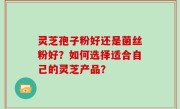 灵芝孢子粉好还是菌丝粉好？如何选择适合自己的灵芝产品？