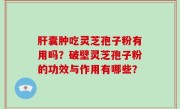 肝囊肿吃灵芝孢子粉有用吗？破壁灵芝孢子粉的功效与作用有哪些？