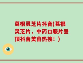 葛根灵芝片抖音(葛根灵芝片，中药口服片登顶抖音美容热搜！)