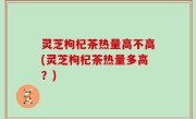 灵芝枸杞茶热量高不高(灵芝枸杞茶热量多高？)