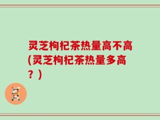 灵芝枸杞茶热量高不高(灵芝枸杞茶热量多高？)