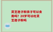 灵芝孢子粉孩子可以食用吗？20岁可以吃灵芝孢子粉吗