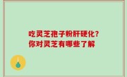 吃灵芝孢子粉肝硬化？你对灵芝有哪些了解